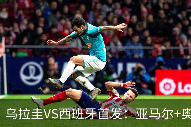乌拉圭VS西班牙首发：亚马尔+奥亚萨瓦尔 巴尔韦德出战